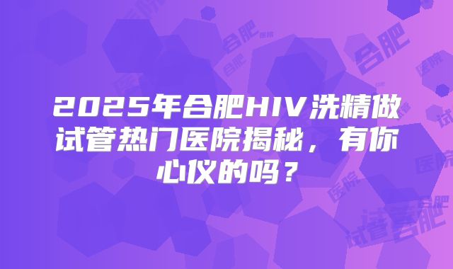 2025年合肥HIV洗精做试管热门医院揭秘，有你心仪的吗？