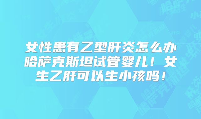 女性患有乙型肝炎怎么办哈萨克斯坦试管婴儿！女生乙肝可以生小孩吗！