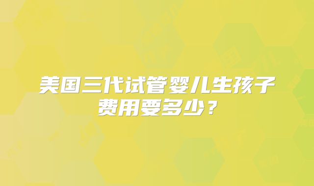 美国三代试管婴儿生孩子费用要多少？