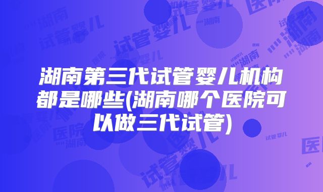 湖南第三代试管婴儿机构都是哪些(湖南哪个医院可以做三代试管)