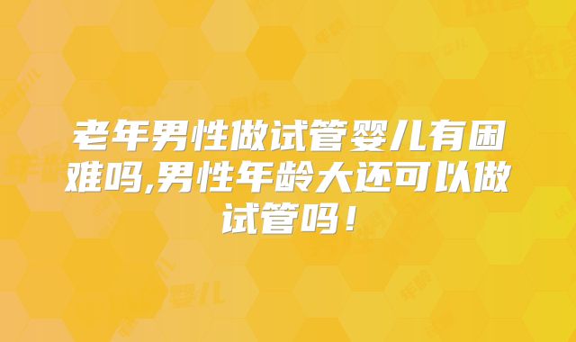 老年男性做试管婴儿有困难吗,男性年龄大还可以做试管吗！