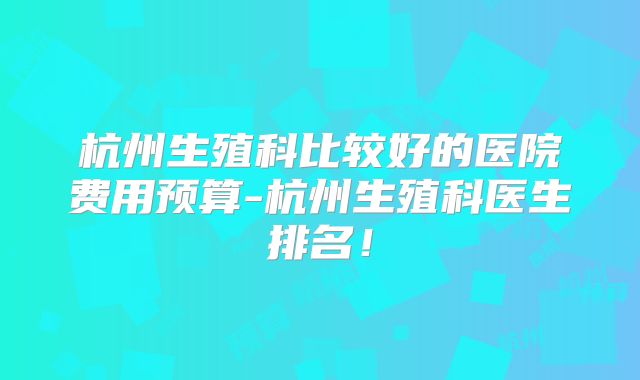 杭州生殖科比较好的医院费用预算-杭州生殖科医生排名！