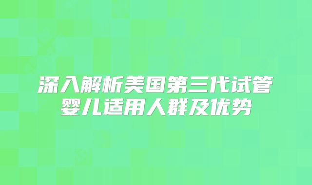 深入解析美国第三代试管婴儿适用人群及优势