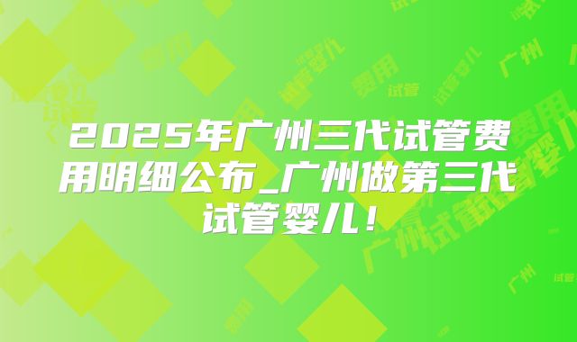 2025年广州三代试管费用明细公布_广州做第三代试管婴儿！
