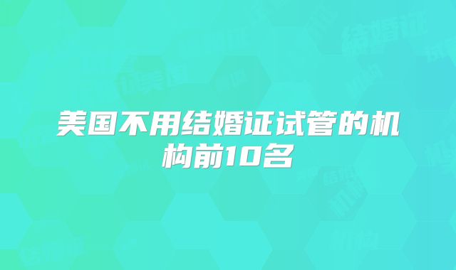 美国不用结婚证试管的机构前10名