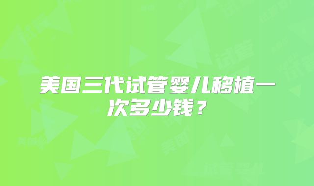 美国三代试管婴儿移植一次多少钱？