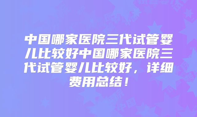 中国哪家医院三代试管婴儿比较好中国哪家医院三代试管婴儿比较好，详细费用总结！