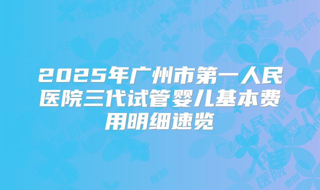 2025年广州市第一人民医院三代试管婴儿基本费用明细速览