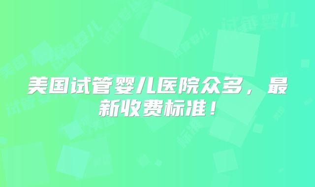 美国试管婴儿医院众多,最新收费标准!