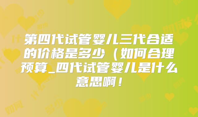第四代试管婴儿三代合适的价格是多少（如何合理预算_四代试管婴儿是什么意思啊！