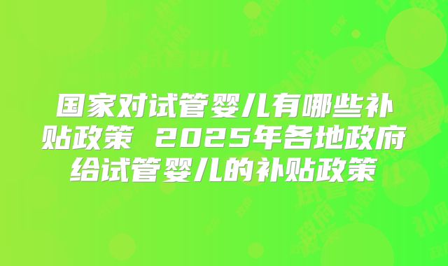 国家对试管婴儿有哪些补贴政策 2025年各地政府给试管婴儿的补贴政策