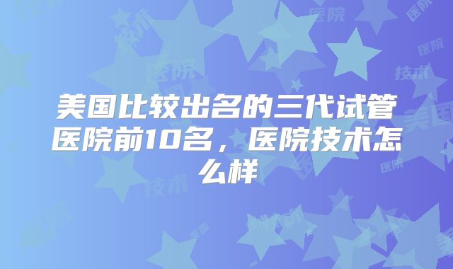 美国比较出名的三代试管医院前10名，医院技术怎么样