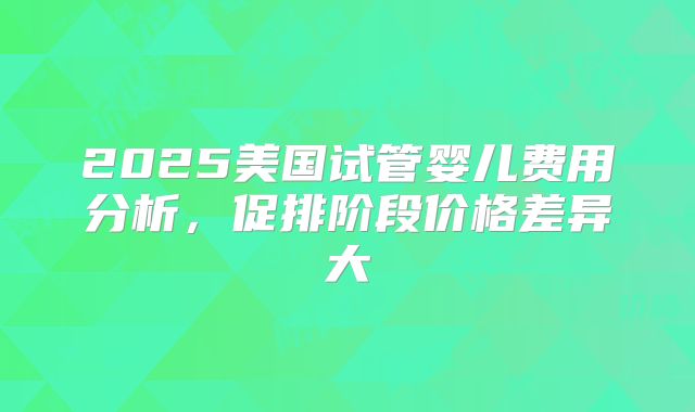 2025美国试管婴儿费用分析，促排阶段价格差异大