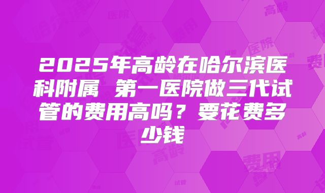 2025年高龄在哈尔滨医科附属 第一医院做三代试管的费用高吗？要花费多少钱