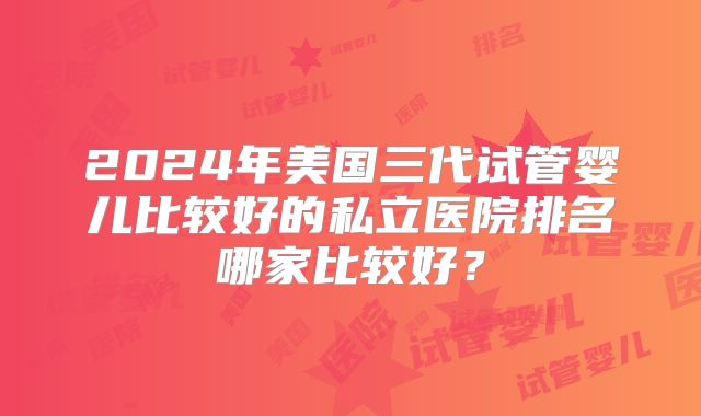 2024年美国三代试管婴儿比较好的私立医院排名哪家比较好？