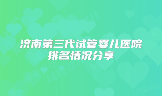济南第三代试管婴儿医院排名情况分享