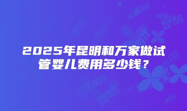 2025年昆明和万家做试管婴儿费用多少钱？