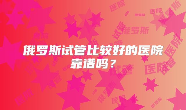 俄罗斯试管比较好的医院靠谱吗?