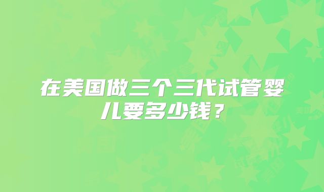 在美国做三个三代试管婴儿要多少钱？
