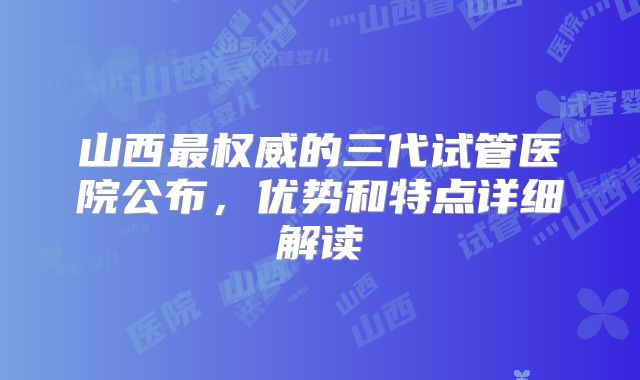 山西最权威的三代试管医院公布,优势和特点详细解读