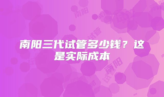 南阳三代试管多少钱?这是实际成本