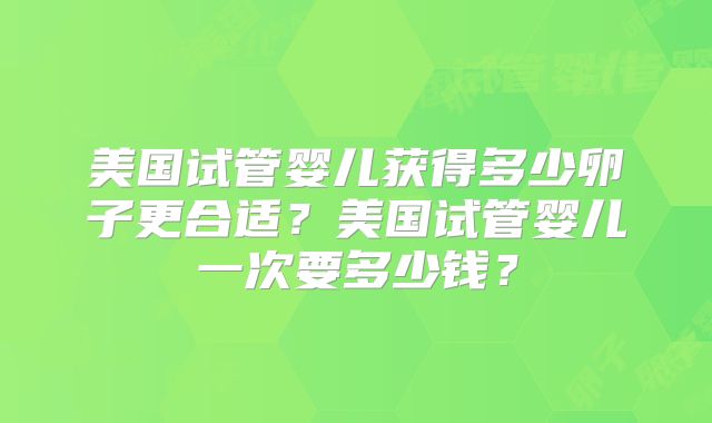 美国试管婴儿获得多少卵子更合适？美国试管婴儿一次要多少钱？