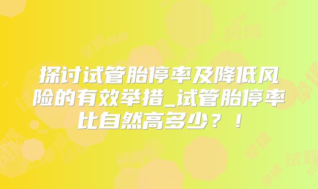 探讨试管胎停率及降低风险的有效举措_试管胎停率比自然高多少？！