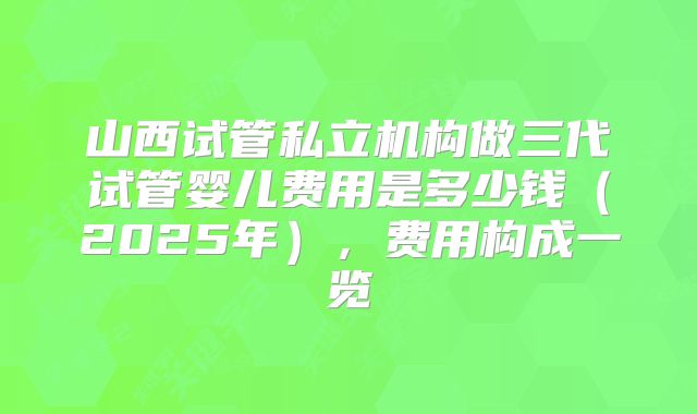 山西试管私立机构做三代试管婴儿费用是多少钱（2025年），费用构成一览