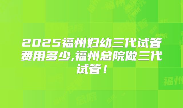 2025福州妇幼三代试管费用多少,福州总院做三代试管！