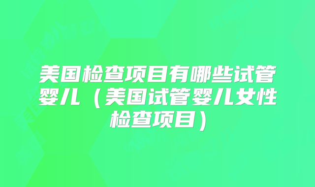 美国检查项目有哪些试管婴儿（美国试管婴儿女性检查项目）