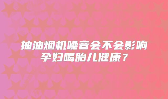 抽油烟机噪音会不会影响孕妇喝胎儿健康?