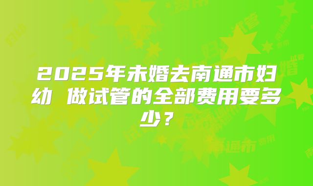 2025年未婚去南通市妇幼 做试管的全部费用要多少？