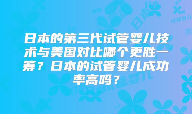 日本的第三代试管婴儿技术与美国对比哪个更胜一筹？日本的试管婴儿成功率高吗？