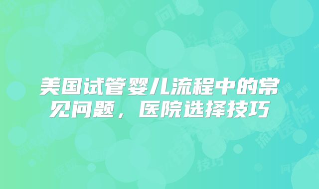 美国试管婴儿流程中的常见问题，医院选择技巧