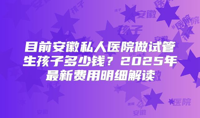 目前安徽私人医院做试管生孩子多少钱？2025年最新费用明细解读