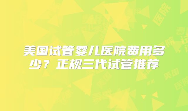 美国试管婴儿医院费用多少？正规三代试管推荐