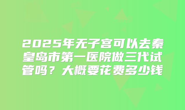 2025年无子宫可以去秦皇岛市第一医院做三代试管吗？大概要花费多少钱