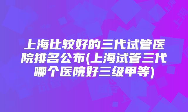 上海比较好的三代试管医院排名公布(上海试管三代哪个医院好三级甲等)