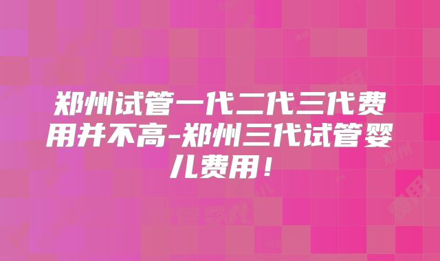 郑州试管一代二代三代费用并不高-郑州三代试管婴儿费用！