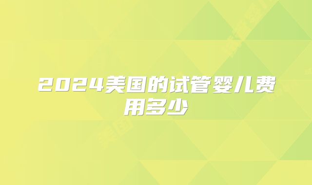2024美国的试管婴儿费用多少
