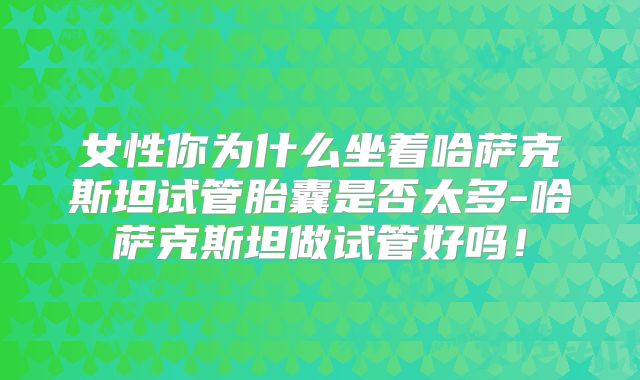 女性你为什么坐着哈萨克斯坦试管胎囊是否太多-哈萨克斯坦做试管好吗！