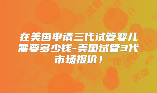 在美国申请三代试管婴儿需要多少钱-美国试管3代市场报价！