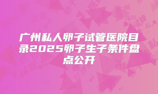 广州私人卵子试管医院目录2025卵子生子条件盘点公开