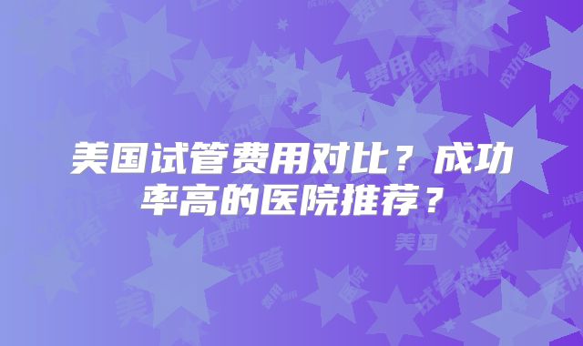 美国试管费用对比？成功率高的医院推荐？
