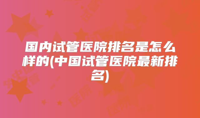 国内试管医院排名是怎么样的(中国试管医院最新排名)