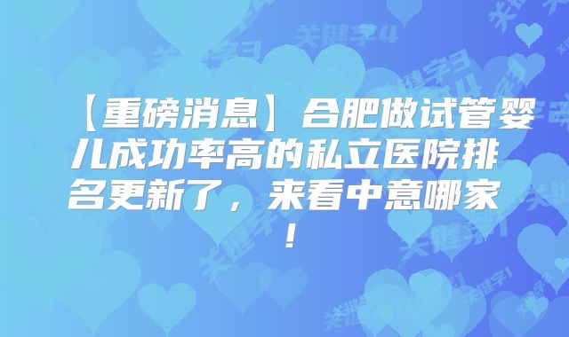 【重磅消息】合肥做试管婴儿成功率高的私立医院排名更新了，来看中意哪家！