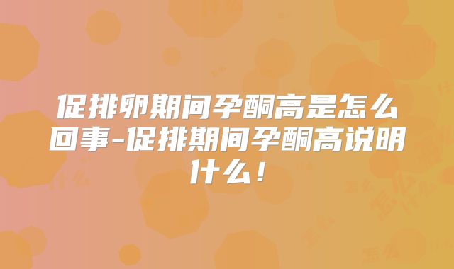 促排卵期间孕酮高是怎么回事-促排期间孕酮高说明什么！