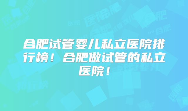 合肥试管婴儿私立医院排行榜！合肥做试管的私立医院！