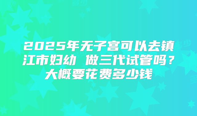 2025年无子宫可以去镇江市妇幼 做三代试管吗？大概要花费多少钱