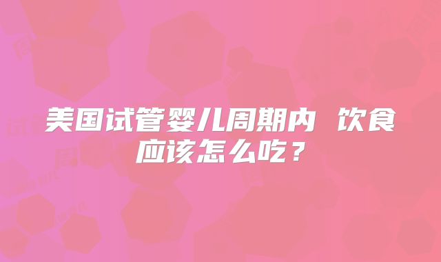 美国试管婴儿周期内 饮食应该怎么吃？